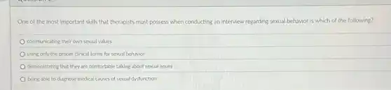 One of the most important skills that therapists must possess when conducting an interview regarding sexual behavior is which of the following?
communicating their own sexual values
using only the proper clinical terms for sexual behavior
demonstrating that they are comfortable talking about sexual issues
being able to diagnose medical causes of sexual dysfunction