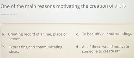 One of the main reasons motivating the creation of art is
__
a. Creating record of a time, place or
person
c. To beautify our surroundings
b. Expressing and communicating
ideas.
d. All of these would motivate
someone to create art