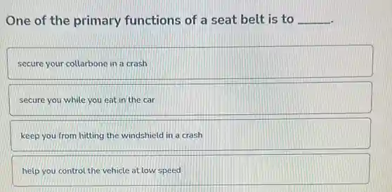 One of the primary functions of a seat belt is to __
secure your collarbone in a crash
secure you while you eat in the car
keep you from hitting the windshield in a crash
help you control the vehicle at low speed