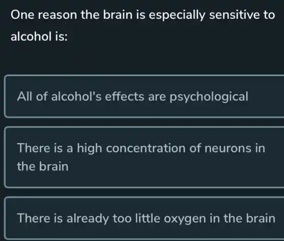 One reason the brain is especially sensitive to
alcohol is:
All of alcohol's effects are psychological
There is a high concentration of neurons in
the brain
There is already too little oxygen in the brain