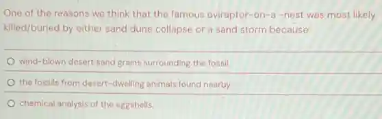 One of the reasons we think that the famous oviraptor-o n-a -nest was most likely
killed/buried by either sand dune collapse or a sand storm because:
wind-blown desert sand grains surrounding the fossil
the fossils from desert -dwelling animals found nearby
chemical analysis of the eggshells