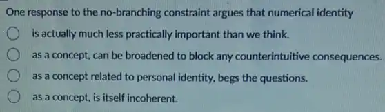 One response to the no-branching constraint argues that numerical identity
is actually much less practically important than we think.
as a concept, can be broadened to block any counterintuitive consequences.
as a concept related to personal identity, begs the questions.
as a concept, is itself incoherent.
