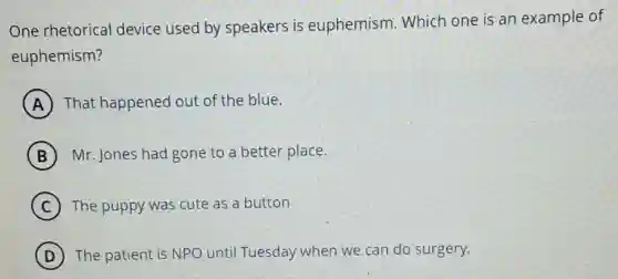 One rhetorical device used by speakers is euphemism. Which one is an example of
euphemism?
A That happened out of the blue.
B Mr. Jones had gone to a better place.
C ) The puppy was cute as a button
D The patient is NPO until Tuesday when we can do surgery.