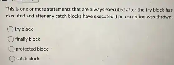 This is one or more statements that are always executed after the try block has
executed and after any catch blocks have executed if an exception was thrown.
try block
finally block
protected block
catch block