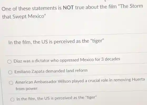 One of these statements is NOT true about the film "The Storm
that Swept Mexico"
In the film, the US is perceived as the "tiger"
Diaz was a dictator who oppressed Mexico for 3 decades
Emiliano Zapata demanded land reform
American Ambassador Wilson played a crucial role in removing Huerta
from power.
In the film, the US is perceived as the "tiger"