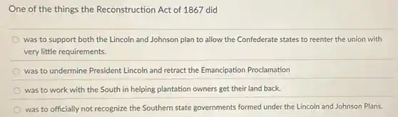 One of the things the Reconstruction Act of 1867 did
was to support both the Lincoln and Johnson plan to allow the Confederate states to reenter the union with
very little requirements.
was to undermine President Lincoln and retract the Emancipation Proclamation
was to work with the South in helping plantation owners get their land back.
was to officially not recognize the Southern state governments formed under the Lincoln and Johnson Plans.