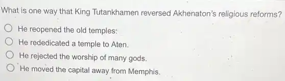 What is one way that King Tutankhamen reversed Akhenaton's religious reforms?
He reopened the old temples:
He rededicated a temple to Aten.
He rejected the worship of many gods.
He moved the capital away from Memphis.