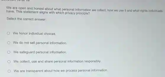 We are open and honest about what personal information we collect, how we use it and what rights individuals
have. This statement aligns with which privacy principle?
Select the correct answer:
We honor individual choices.
We do not sell personal information.
We safeguard personal information
We collect, use and share personal information responsibly.
We are transparent about how we process personal information.