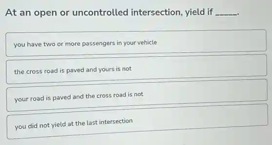 At an open or uncontrolled intersection, yield if __
you have two or more passengers in your vehicle
the cross road is paved and yours is not
your road is paved and the cross road is not
you did not yield at the last intersection