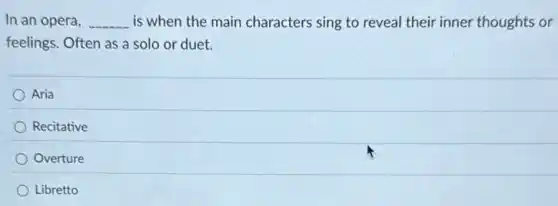 In an opera, __ is when the main characters sing to reveal their inner thoughts or
feelings. Often as a solo or duet.
Aria
Recitative
Overture
Libretto