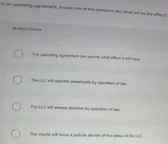 In an operating agreement should one of the members die, what will be the effect?
Multiple Choice
The operating agreement can specify what effect it will have.
The LLC will operate perpetually by operation of law.
The LLC will always dissolve by operation of law.
The courts will issue a judicial decree of the he status of the LLC.