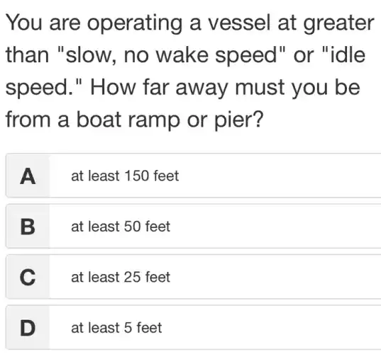 You are operating a vessel at greater
than "slow., no wake speed" or "idle
speed."How far away must you be
from a boat ramp or pier?
A
at least 150 feet
B
at least 50 feet
C
at least 25 feet
D
at least 5 feet