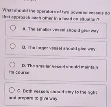 What should the operators of two powered vessels do
that approach each other in a head on situation?
A. The smaller vessel should give way
B. The larger vessel should give way
D. The smaller vessel should maintain
its course
C. Both vessels should stay to the right
and prepare to give way