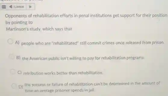 Opponents of rehabilitation efforts in penal institutions get support for their position
by pointing to
Martinson's study, which says that
A) people who are "rehabilitated" still commit crimes once released from prison.
B) the American public isn't willing to pay for rehabilitation programs.
C) retribution works better than rehabilitation.
D) the success or failure of rehabilitation can't be determined in the amount of
time an average prisoner spends in jail.