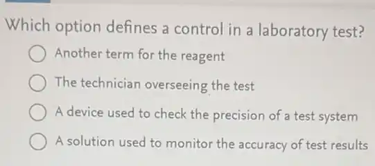 Which option defines a control in a laboratory test?
Another term for the reagent
The technician overseeing the test
A device used to check the precision of a test system
A solution used to monitor the accuracy of test results