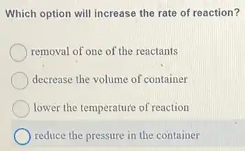 Which option will increase the rate of reaction?
removal of one of the reactants
decrease the volume of container
lower the temperature of reaction
reduce the pressure in the container