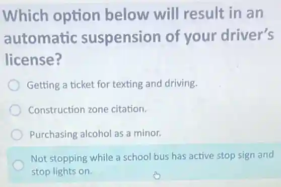 Which option below will result in an
automatic suspension of your driver's
license?
Getting a ticket for texting and driving.
Construction zone citation.
Purchasing alcohol as a minor.
Not stopping while a school bus has active stop sign and
stop lights on.