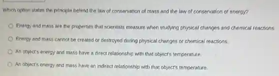 Which option states the principle behind the law of conservation of mass and the law of conservation of energy?
Energy and mass are the properties that scientists measure when studying physical changes and chemical reactions.
Energy and mass cannot be created or destroyed during physical changes or chemical reactions.
An object's energy and mass have a direct relationship with that object's temperature.
An object's energy and mass have an indirect relationship with that object's temperature.