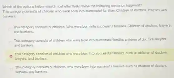 Which of the options below would most effectively revise the following sentence fragment?
This category consists of children who were born into successful families. Children of doctors, lawyers, and
bankers.
This category consists of children. Who were born into successful families. Children of doctors, lawyers,
and bankers.
This category consists of children who were born into successful families children of doctors lawyers
and bankers.
This category consists of children who were born into successful families, such as children of doctors,
lawyers, and bankers.
This category consists of children, who were born into successful families such as children of doctors,
lawyers, and bankers.