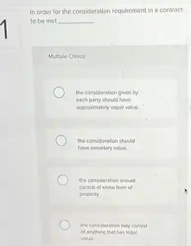In order for the consideration requirement in a contract
to be met __
Multiple Choice
the consideration given by
each party should have
approximately equal value.
the consideration should
have monetary value.
the consideration should
consist of some form of
property.
the consideration may consist
of anything that has legal
value.