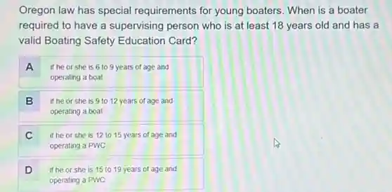 Oregon law has special requirements for young boaters. When is a boater
required to have a supervising person who is at least 18 years old and has a
valid Boating Safety Education Card?
A if he or she is 6 to 9 years of age and
operating a boat
B if he or she is 9 to 12 years of age and
operating a boat
C if he or she is 12 to 15 years of age and
operating a PWC
D if he or she is 15 to 19 years of age and D
operating a PWC