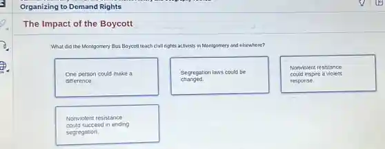 Organizing to Demand Rights
The Impact of the Boycott
What did the Montgomery Bus Boycott teach civil rights activists in Montgomery and elsewhere?
One person could make a
difference.
Segregation laws could be
changed.
Nonviolent resistance
could inspire a violent
response.
Nonviolent resistance
could succeed in ending
segregation.