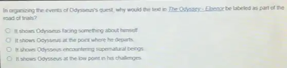 In organizing the events of Odysseus's quest, why would the text in The Odyssey-Eloenor be labeled as part of the
road of trials?
It shows Odysseus facing something about himself.
It shows Odysseus at the point where he departs
It shows Odysseus encountering supernatural beings
It shows Odysseus at the low point in his challenges