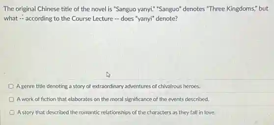 The original Chinese title of the novel is "Sanguo yanyi." "Sanguo" denotes "Three Kingdoms," but
what - according to the Course Lecture -does "yanyi" denote?
A genre title denoting a story of extraordinary adventures of chivalrous heroes.
D A work of fiction that elaborates on the moral significance of the events described.
D A story that described the romantic relationships of the characters as they fall in love.