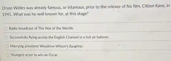 Orson Welles was already famous, or infamous, prior to the release of his film, Citizen Kane,in
1941. What was he well known for, at this stage?
Radio broadcast of The War of the Worlds
Successfully flying across the English Channel in a hot air balloon.
Marrying president Woodrow Wilson's daughter.
Youngest actor to win an Oscar.
