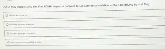 OSHA may inspect a job site if an OSHA inspector happens to see a potential violation as they are driving by or if they
dislike a contractor.
witness imminent danger.
suspect poor performance.
see employees standing around.