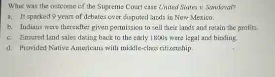 What was the outcome of the Supreme Court case United States v.Sandoval?
a. It sparked 9 years of debates over disputed lands in New Mexico.
b. Indians were thereafter given permission to sell their lands and retain the profits.
c. Ensured land sales dating back to the early 1800s were legal and binding.
d. Provided Native Americans with middle-class citizenship.