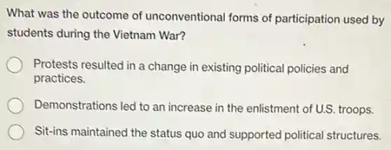 What was the outcome of unconventional forms of participation used by
students during the Vietnam War?
Protests resulted in a change in existing political policies and
practices.
Demonstrations led to an increase in the enlistment of U.S. troops.
Sit-ins maintained the status quo and supportec political structures.