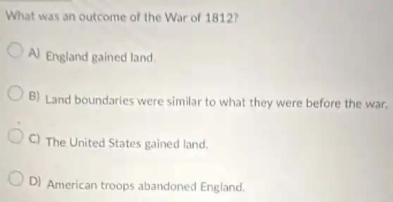 What was an outcome of the War of 1812?
A) England gained land.
B) Land boundaries were similar to what they were before the war.
C) The United States gained land.
D) American troops abandoned England.