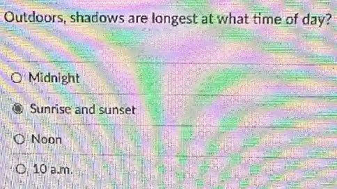 Outdoors, shadows are longest at what time of day?
Midnight
Sunrise and sunset
Noon
10 a.m.