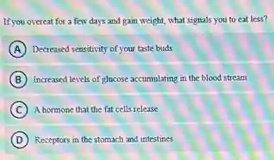 If you overeat for a few days and gain weight, what signals you to eat less?
A Decreased sensitivity of your taste buds
B Increased levels of glucose accumulating in the blood stream
C A bormone that the fat cells release
D (D) Receptors in the stomach and intestines