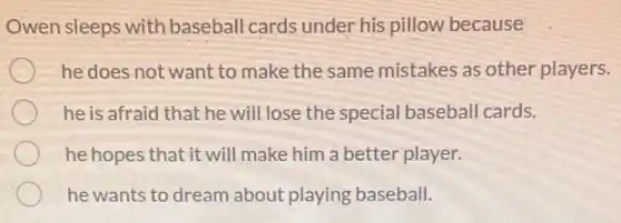 Owen sleeps with baseball cards under his pillow because
he does not want to make the same mistakes as other players.
he is afraid that he will lose the special baseball cards.
he hopes that it will make him a better player.
he wants to dream about playing baseball.