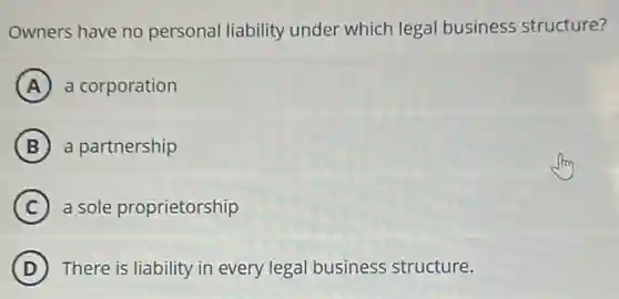 Owners have no personal liability under which legal business structure?
A a corporation
B a partnership
C a sole proprietorship
D There is liability in every legal business structure.