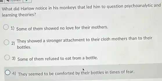 - p Listen
What did Harlow notice in his monkeys that led him to question psychoanalytic and
learning theories?
1) Some of them showed no love for their mothers.
2)
They showed a stronger attachment to their cloth mothers than to their
bottles.
3) Some of them refused to eat from a bottle.
4) They seemed to be comforted by their bottles in times of fear.