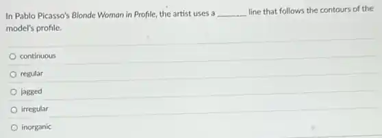 In Pablo Picasso's Blonde Woman in Profile, the artist uses a __ line that follows the contours of the
model's profile.
continuous
regular
jagged
irregular
inorganic