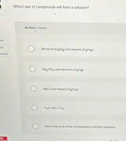 Which pair of compounds will form a solution?
Multiple Choice
Benzene (C_(6)H_(6)) and hexane (C_(6)H_(14))
Na_(2)SO_(4) and benzene (C_(6)H_(6))
NaCl and hexane (C_(6)H_(14))
H_(2)O and CCl_(4)
More than one of the c combinations ons will form solutions.