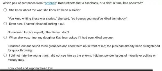 Which pair of sentences from "Ambush" best reflects that a flashback,, or a shift in time, has occurred?
) She knew about the war; she knew I'd been a soldier.
"You keep writing these war stories," she said ,"so I guess you must've killed somebody."
Even now, I haven't finished sorting it out.
Sometime I forgive myself,other times I don't.
When she was, nine , my daughter Kathleen asked if I had ever killed anyone.
I reached out and found three grenades and lined them up in front of me; the pins had already been straightened
for quick throwing.
I did not hate the young man; I did not see him as the enemy; I did not ponder issues of morality or politics or
military duty.
I crouched and kept my head low.