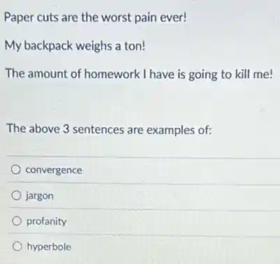 Paper cuts are the worst pain ever!
My backpack weighs a ton!
The amount of homework I have is going to kill me!
The above 3 sentences are examples of:
convergence
jargon
profanity
hyperbole