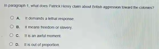 In paragraph 1, what does Patrick Henry claim about British aggression toward the colonies?
A. It demands a lethal response.
B. It means freedom or slavery.
C. It is an awful moment.
D. It is out of proportion.