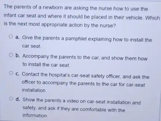 The parents of a newborn are asking the nurse how to use the
infant car seat and where it should be placed in their vehicle . Which
is the next most appropriate action by the nurse?
a. Give the parents a pamphlet explaining how to install the
car seat
b. Accompany the parents to the car.and show them how
to install the car seat.
c. Contact the hospital's car-seat safety officer.and ask the
officer to accompany the parents to the car for car-seat
installation.
d. Show the parents a video on car-seat installation and
safety, and ask if they are comfortable with the
information.