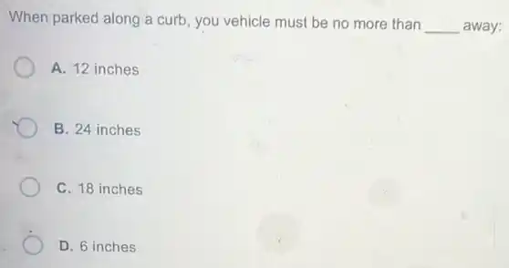 When parked along a curb, you vehicle must be no more than
__ away:
A. 12 inches
B. 24 inches
C. 18 inches
D. 6 inches