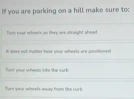 If you are parking on a hill make sure to:
Turn your wheels so they are straight ahead
It does not matter how your wheels are positioned
Turn your wheels into the curb
Turn your wheels away from the curb