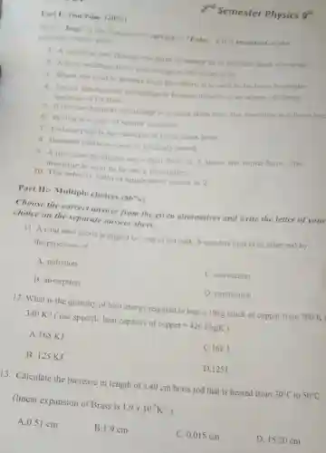 Part 1-True/False (20% )
Write "True" if the Statement is correct or "False" if it is incorrect on the
separate answer sheet
1. A machine can change one form of energy in to another form of energy
2. A lever multiply force and energy at the same time.
3. When the load is greater than the effort, it is said to be force multiplier.
4. Actual mechanical advantage is formed if there is no waste of energy
because of friction.
5. If the mechanical advantage is greater than one the machine is a force mu
6. Spring is a type of simple machine.
7. Fishing pole is an example of third class lever.
8. Inclined plane is used to multiply speed.
9. A machine produces an output force of (1)/(2)
times the input force The
machine is said to be force multiplier.
10. The velocity ratio of single fixed pulley is 2.
Part II:- Multiple choices (56% )
Choose the correct answer from the given alternatives and write the letter of your
choice on the separate answer sheet.
11. A cold steel spoon is dipped in a cup of hot milk. It transfers heat to its other end by
the processes of
A. radiation
C. convection
B. absorption
D. conduction
12. What is the quantity of heat energy required to heat a 10kg block of copper from 300 K
340 K? ( use specific heat capacity of copper=420J/kgK
A. 168 KJ
C. 168 J
B. 125 KJ
D. 125J
13. Calculate the increase in length of a 40 cm brass rod that is heated from 30^circ C to 50^circ C
(linear expansion of Brass is 1.9times 10^-5K^-1
A. 0.51 cm
B.1.9 cm
C. 0.015 cm
D. 15.20 cm