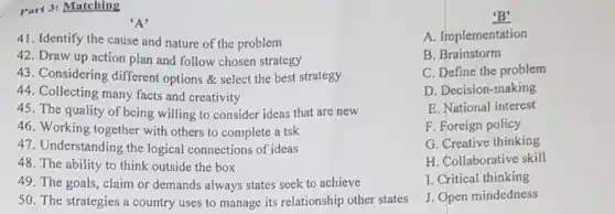 Part 3: Matching
A
41. Identify the cause and nature of the problem
42. Draw up action plan and follow chosen strategy
43. Considering different options & select the best strategy
44. Collecting many facts and creativity
45. The quality of being willing to consider ideas that are new
46. Working together with others to complete a tsk
47. Understanding the logical connections of ideas
48. The ability to think outside the box
49. The goals, claim or demands always states seek to achieve
50. The strategies a country uses to manage its relationship other states
B'
A. Implementation
B. Brainstorm
C. Define the problem
D. Decision-making
E. National interest
F. Foreign policy
G. Creative thinking
H. Collaborative skill
I. Critical thinking
J. Open mindedness