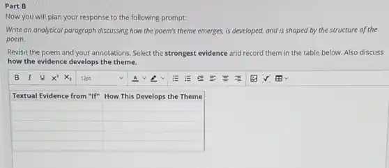 Part B
Now you will plan your response to the following prompt:
Write an analytical paragraph discussing how the poem's theme emerges, is developed and is shaped by the structure of the
poem.
Revisit the poem and your annotations. Select the strongest evidence and record them in the table below. Also discuss
how the evidence develops the theme.


Textual Evidence from "If" & How This Develops the Theme