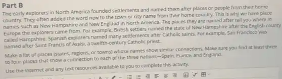 Part B
subjection North America founded settlements and named them after places or people from their home
country. They often added the word new to the town or city name from their home country. This is why we have place
names such as New Hampshire and New England in North America. The places they are named after tell you where in
Europe the explorers came from. For example, British settlers named the state of New Hampshire after the English county
called Hampshire. Spanish explorers named many settlements after Catholic saints. For example, San Francisco was
named after Saint Francis of Assisi, a twelfth -century Catholic priest.
Make a list of places (states, regions, or towns)whose names show similar connections. Make sure you find at least three
to four places that show a connection to each of the three nations-Spain, France, and England.
Use the internet and any text resources available to you to complete this activity.